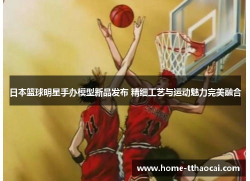 日本篮球明星手办模型新品发布 精细工艺与运动魅力完美融合