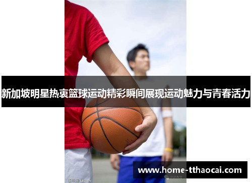 新加坡明星热衷篮球运动精彩瞬间展现运动魅力与青春活力