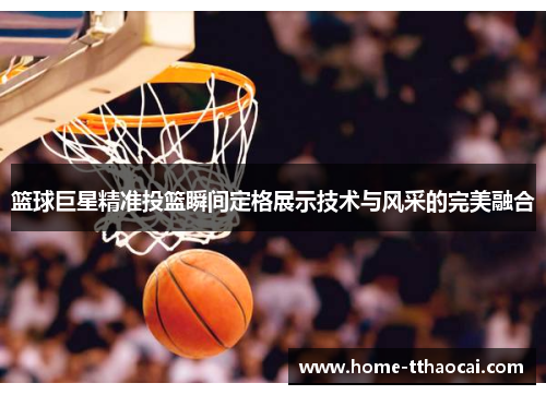 篮球巨星精准投篮瞬间定格展示技术与风采的完美融合