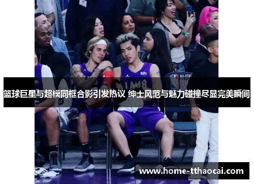 篮球巨星与超模同框合影引发热议 绅士风范与魅力碰撞尽显完美瞬间