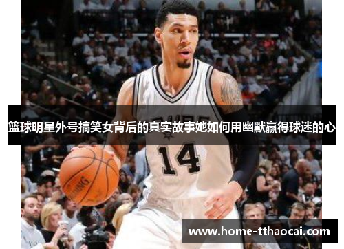 篮球明星外号搞笑女背后的真实故事她如何用幽默赢得球迷的心